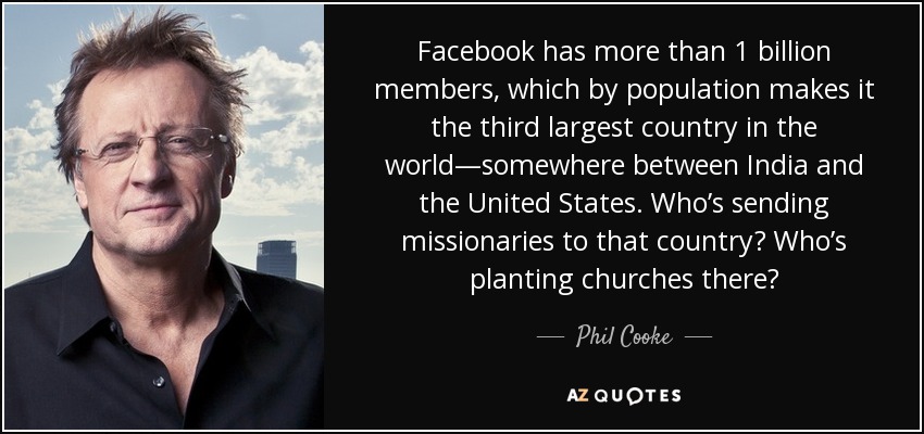 Facebook has more than 1 billion members, which by population makes it the third largest country in the world—somewhere between India and the United States. Who’s sending missionaries to that country? Who’s planting churches there? - Phil Cooke