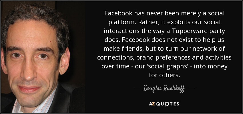 Facebook has never been merely a social platform. Rather, it exploits our social interactions the way a Tupperware party does. Facebook does not exist to help us make friends, but to turn our network of connections, brand preferences and activities over time - our 'social graphs' - into money for others. - Douglas Rushkoff