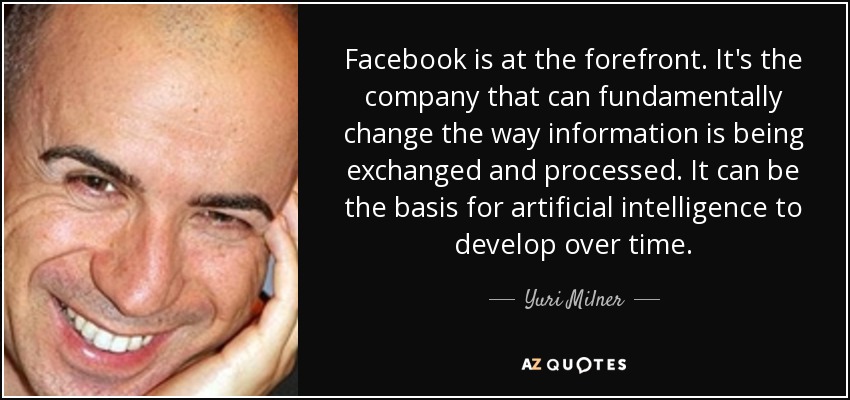Facebook is at the forefront. It's the company that can fundamentally change the way information is being exchanged and processed. It can be the basis for artificial intelligence to develop over time. - Yuri Milner