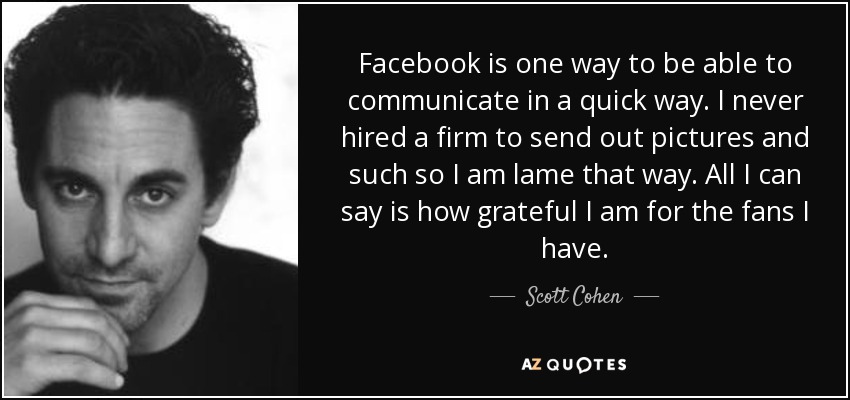 Facebook is one way to be able to communicate in a quick way. I never hired a firm to send out pictures and such so I am lame that way. All I can say is how grateful I am for the fans I have. - Scott Cohen