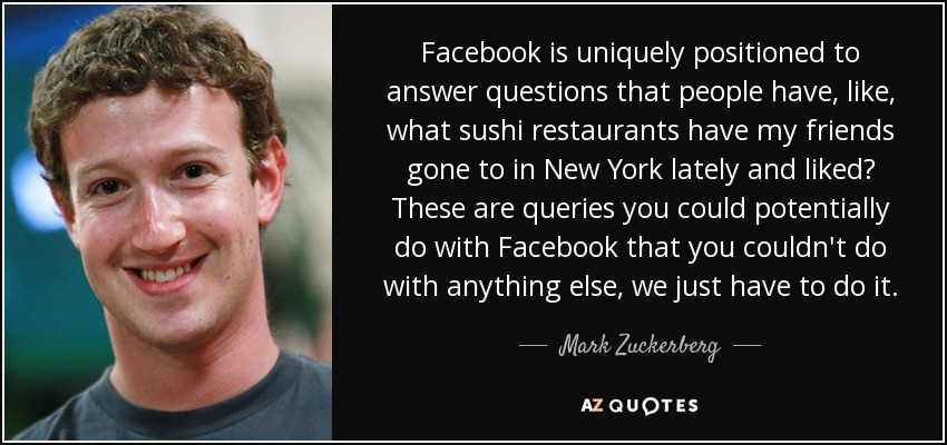 Facebook is uniquely positioned to answer questions that people have, like, what sushi restaurants have my friends gone to in New York lately and liked? These are queries you could potentially do with Facebook that you couldn't do with anything else, we just have to do it. - Mark Zuckerberg