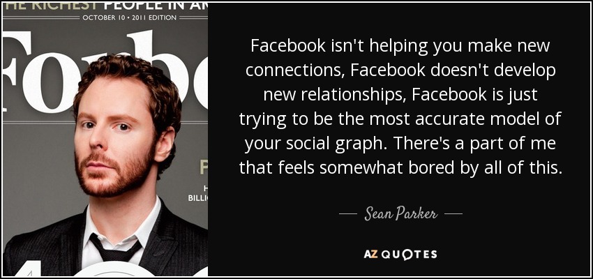 Facebook isn't helping you make new connections, Facebook doesn't develop new relationships, Facebook is just trying to be the most accurate model of your social graph. There's a part of me that feels somewhat bored by all of this. - Sean Parker