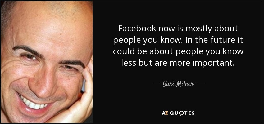 Facebook now is mostly about people you know. In the future it could be about people you know less but are more important. - Yuri Milner