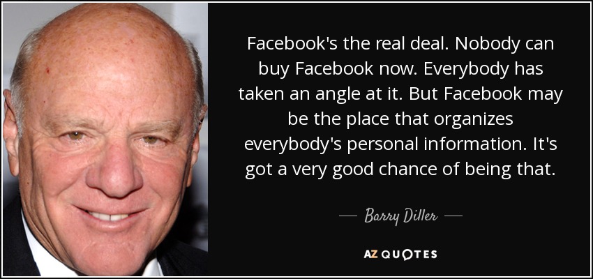Facebook's the real deal. Nobody can buy Facebook now. Everybody has taken an angle at it. But Facebook may be the place that organizes everybody's personal information. It's got a very good chance of being that. - Barry Diller