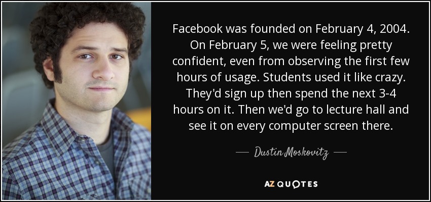 Facebook was founded on February 4, 2004. On February 5, we were feeling pretty confident, even from observing the first few hours of usage. Students used it like crazy. They'd sign up then spend the next 3-4 hours on it. Then we'd go to lecture hall and see it on every computer screen there. - Dustin Moskovitz