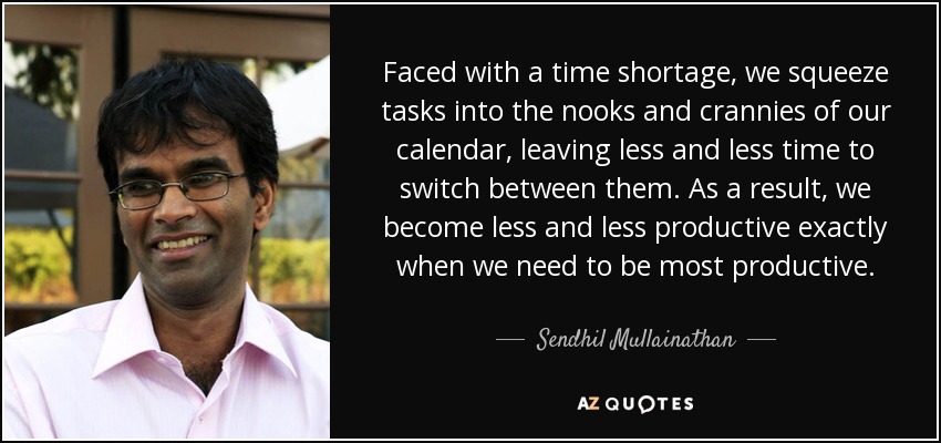 Faced with a time shortage, we squeeze tasks into the nooks and crannies of our calendar, leaving less and less time to switch between them. As a result, we become less and less productive exactly when we need to be most productive. - Sendhil Mullainathan