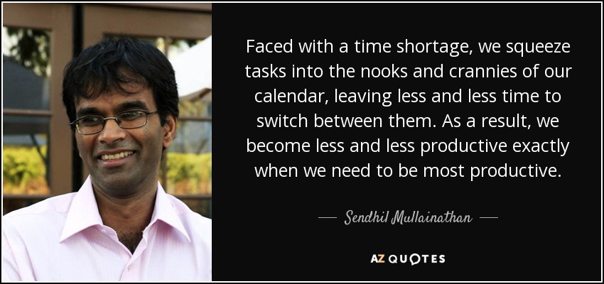 Faced with a time shortage, we squeeze tasks into the nooks and crannies of our calendar, leaving less and less time to switch between them. As a result, we become less and less productive exactly when we need to be most productive. - Sendhil Mullainathan