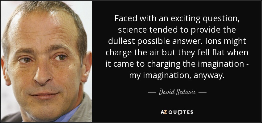 Faced with an exciting question, science tended to provide the dullest possible answer. Ions might charge the air but they fell flat when it came to charging the imagination - my imagination, anyway. - David Sedaris