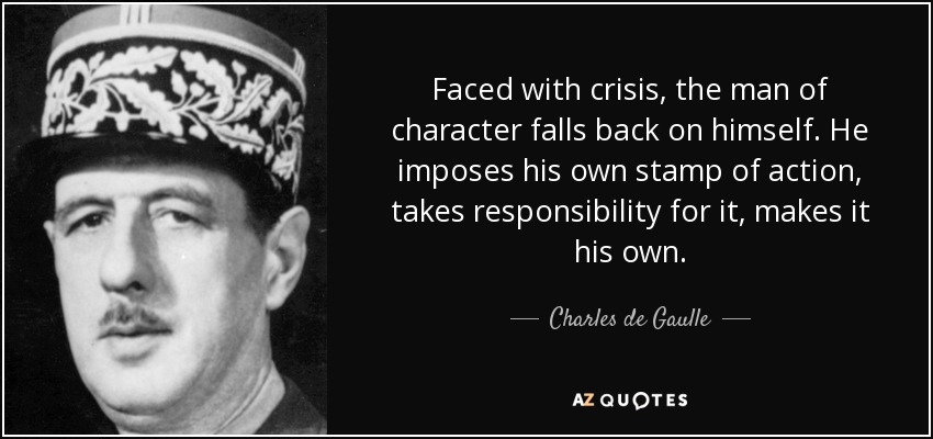 Faced with crisis, the man of character falls back on himself. He imposes his own stamp of action, takes responsibility for it, makes it his own. - Charles de Gaulle