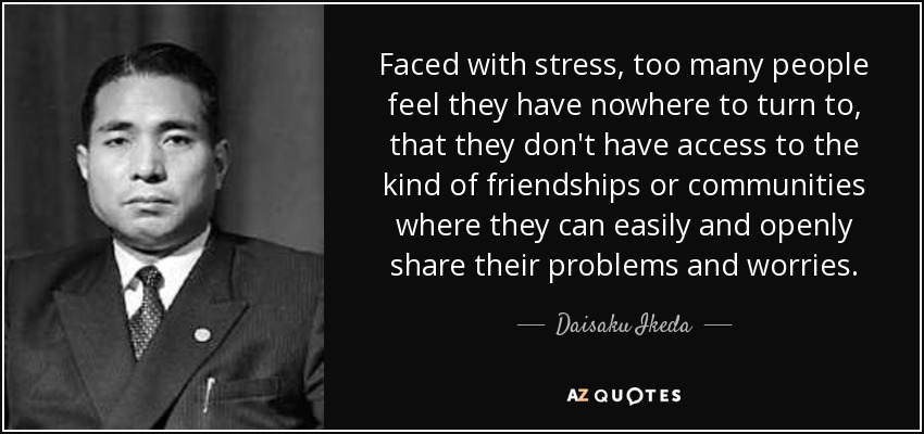 Faced with stress, too many people feel they have nowhere to turn to, that they don't have access to the kind of friendships or communities where they can easily and openly share their problems and worries. - Daisaku Ikeda