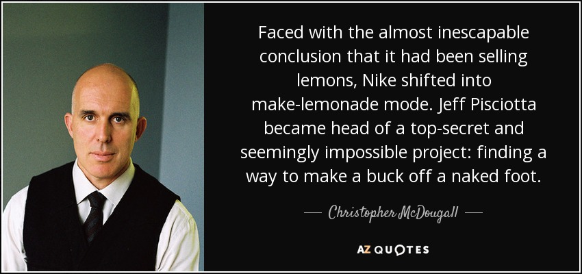Faced with the almost inescapable conclusion that it had been selling lemons, Nike shifted into make-lemonade mode. Jeff Pisciotta became head of a top-secret and seemingly impossible project: finding a way to make a buck off a naked foot. - Christopher McDougall