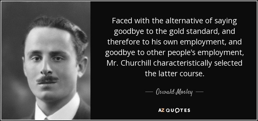 Faced with the alternative of saying goodbye to the gold standard, and therefore to his own employment, and goodbye to other people's employment, Mr. Churchill characteristically selected the latter course. - Oswald Mosley