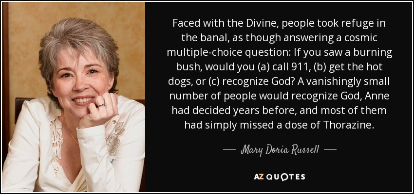 Faced with the Divine, people took refuge in the banal, as though answering a cosmic multiple-choice question: If you saw a burning bush, would you (a) call 911, (b) get the hot dogs, or (c) recognize God? A vanishingly small number of people would recognize God, Anne had decided years before, and most of them had simply missed a dose of Thorazine. - Mary Doria Russell