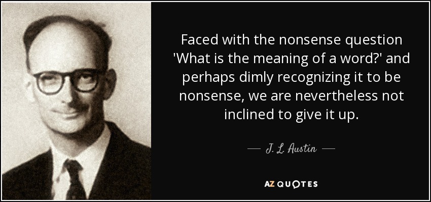 Faced with the nonsense question 'What is the meaning of a word?' and perhaps dimly recognizing it to be nonsense, we are nevertheless not inclined to give it up. - J. L. Austin
