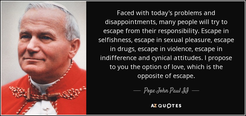 Faced with today's problems and disappointments , many people will try to escape from their responsibility. Escape in selfishness, escape in sexual pleasure, escape in drugs, escape in violence, escape in indifference and cynical attitudes. I propose to you the option of love, which is the opposite of escape. - Pope John Paul II