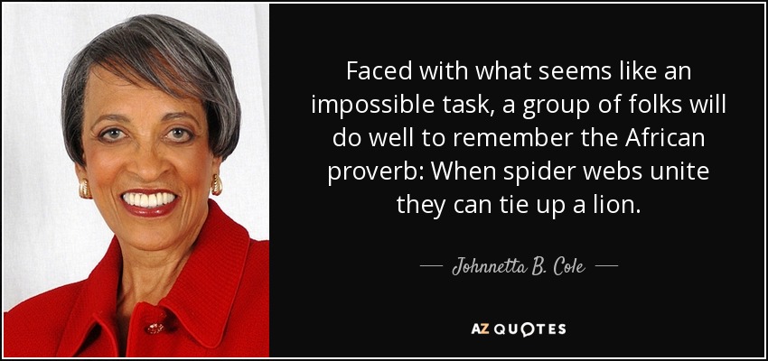 Faced with what seems like an impossible task, a group of folks will do well to remember the African proverb: When spider webs unite they can tie up a lion. - Johnnetta B. Cole