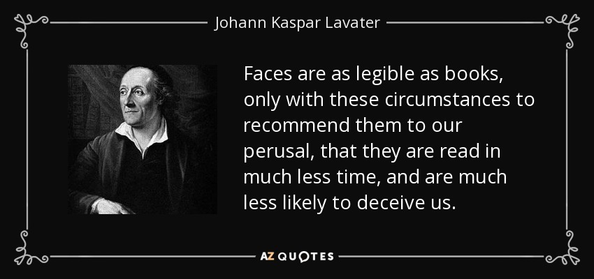 Faces are as legible as books, only with these circumstances to recommend them to our perusal, that they are read in much less time, and are much less likely to deceive us. - Johann Kaspar Lavater