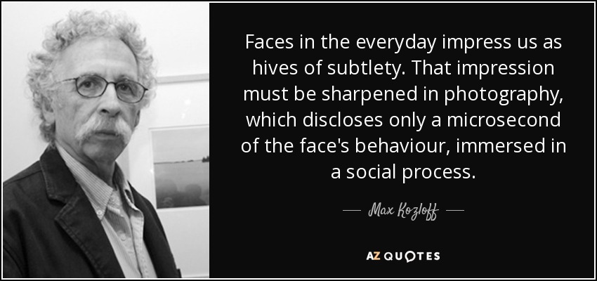 Faces in the everyday impress us as hives of subtlety. That impression must be sharpened in photography, which discloses only a microsecond of the face's behaviour, immersed in a social process. - Max Kozloff