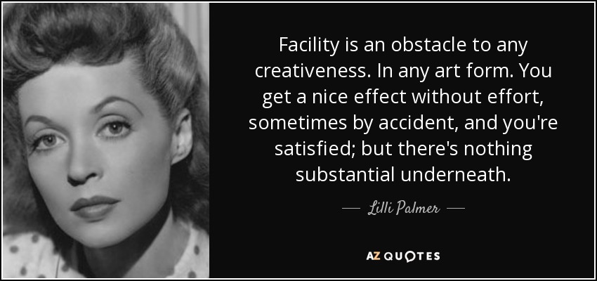 Facility is an obstacle to any creativeness. In any art form. You get a nice effect without effort, sometimes by accident, and you're satisfied; but there's nothing substantial underneath. - Lilli Palmer