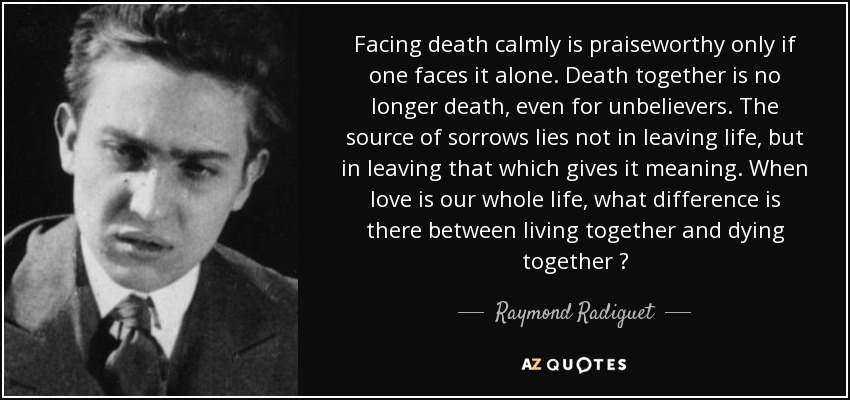 Facing death calmly is praiseworthy only if one faces it alone. Death together is no longer death, even for unbelievers. The source of sorrows lies not in leaving life, but in leaving that which gives it meaning. When love is our whole life, what difference is there between living together and dying together ? - Raymond Radiguet