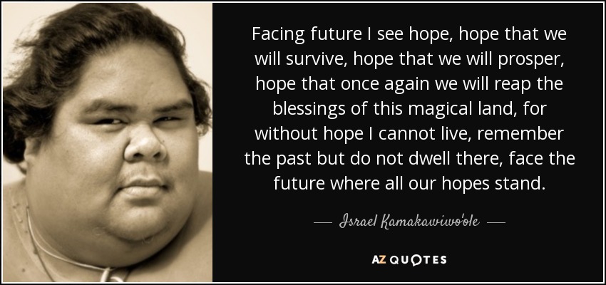 Facing future I see hope, hope that we will survive, hope that we will prosper, hope that once again we will reap the blessings of this magical land, for without hope I cannot live, remember the past but do not dwell there, face the future where all our hopes stand. - Israel Kamakawiwo'ole