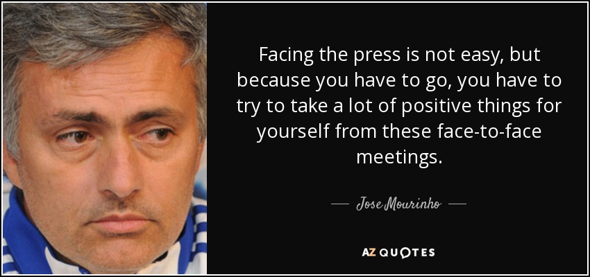 Facing the press is not easy, but because you have to go, you have to try to take a lot of positive things for yourself from these face-to-face meetings. - Jose Mourinho