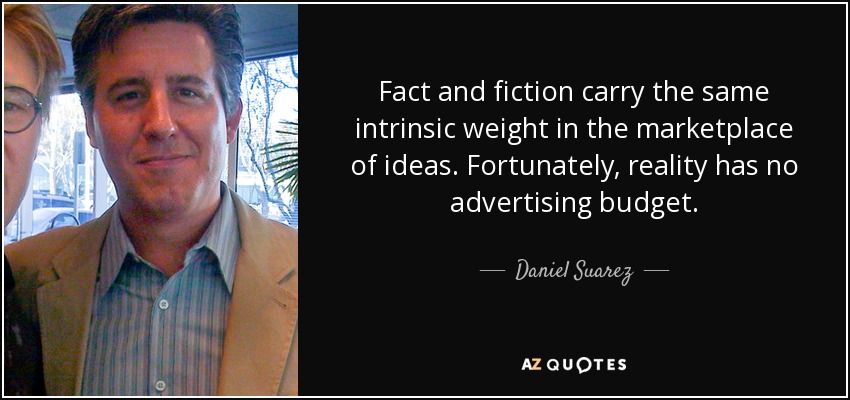 Fact and fiction carry the same intrinsic weight in the marketplace of ideas. Fortunately, reality has no advertising budget. - Daniel Suarez