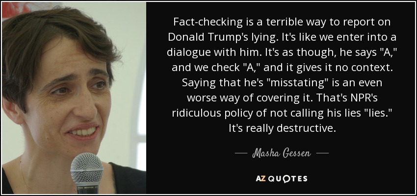 Fact-checking is a terrible way to report on Donald Trump's lying . It's like we enter into a dialogue with him. It's as though, he says 