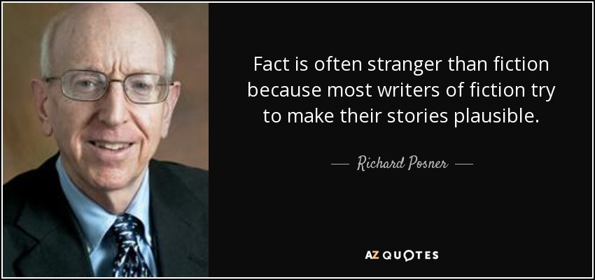 Fact is often stranger than fiction because most writers of fiction try to make their stories plausible. - Richard Posner