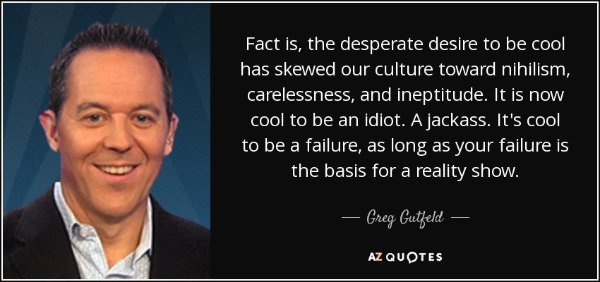 Fact is, the desperate desire to be cool has skewed our culture toward nihilism, carelessness, and ineptitude. It is now cool to be an idiot. A jackass. It's cool to be a failure, as long as your failure is the basis for a reality show. - Greg Gutfeld