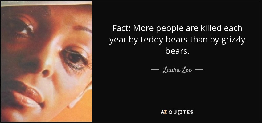 Fact: More people are killed each year by teddy bears than by grizzly bears. - Laura Lee