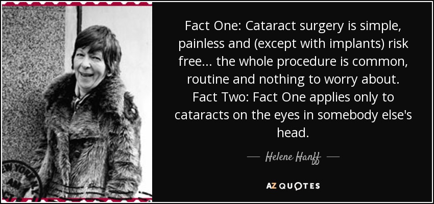 Fact One: Cataract surgery is simple, painless and (except with implants) risk free ... the whole procedure is common, routine and nothing to worry about. Fact Two: Fact One applies only to cataracts on the eyes in somebody else's head. - Helene Hanff