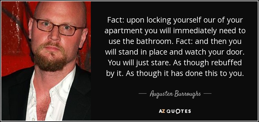 Fact: upon locking yourself our of your apartment you will immediately need to use the bathroom. Fact: and then you will stand in place and watch your door. You will just stare. As though rebuffed by it. As though it has done this to you. - Augusten Burroughs