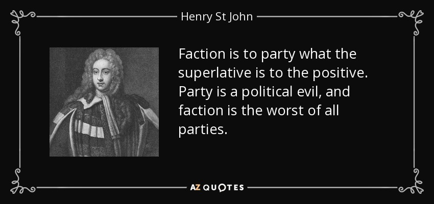 Faction is to party what the superlative is to the positive. Party is a political evil, and faction is the worst of all parties. - Henry St John, 1st Viscount Bolingbroke