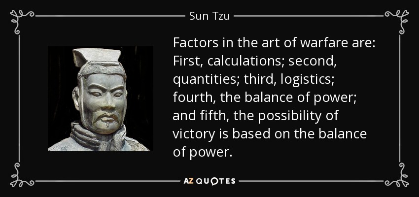 Factors in the art of warfare are: First, calculations; second, quantities; third, logistics; fourth, the balance of power; and fifth, the possibility of victory is based on the balance of power. - Sun Tzu