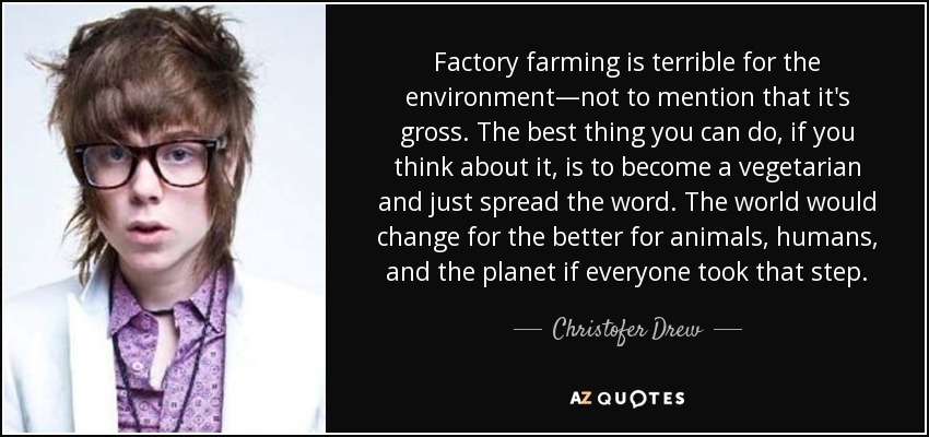 Factory farming is terrible for the environment—not to mention that it's gross. The best thing you can do, if you think about it, is to become a vegetarian and just spread the word. The world would change for the better for animals, humans, and the planet if everyone took that step. - Christofer Drew