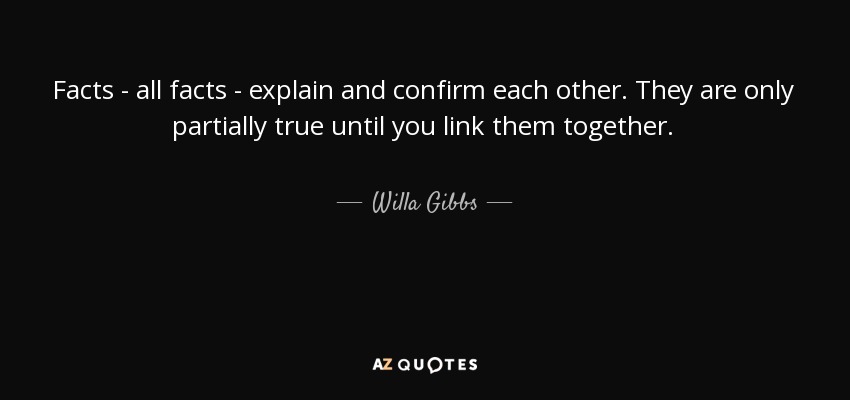Facts - all facts - explain and confirm each other. They are only partially true until you link them together. - Willa Gibbs