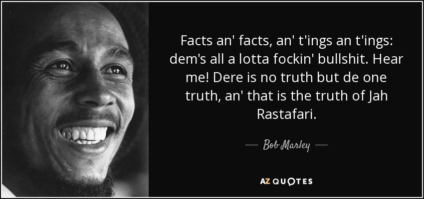 Facts an' facts, an' t'ings an t'ings: dem's all a lotta fockin' bullshit. Hear me! Dere is no truth but de one truth, an' that is the truth of Jah Rastafari. - Bob Marley