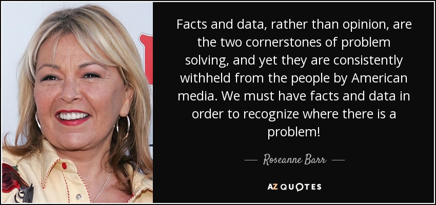 Facts and data, rather than opinion, are the two cornerstones of problem solving, and yet they are consistently withheld from the people by American media. We must have facts and data in order to recognize where there is a problem! - Roseanne Barr