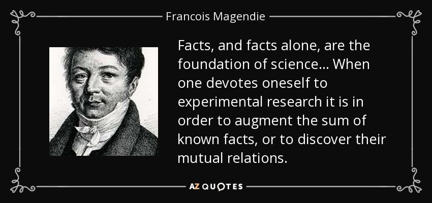 Facts, and facts alone, are the foundation of science... When one devotes oneself to experimental research it is in order to augment the sum of known facts, or to discover their mutual relations. - Francois Magendie