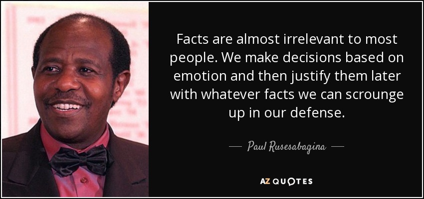 Facts are almost irrelevant to most people. We make decisions based on emotion and then justify them later with whatever facts we can scrounge up in our defense. - Paul Rusesabagina