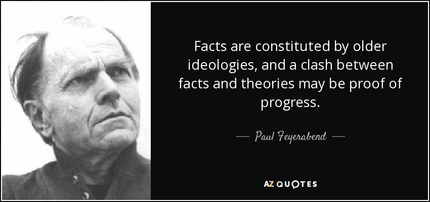 Facts are constituted by older ideologies, and a clash between facts and theories may be proof of progress. - Paul Feyerabend