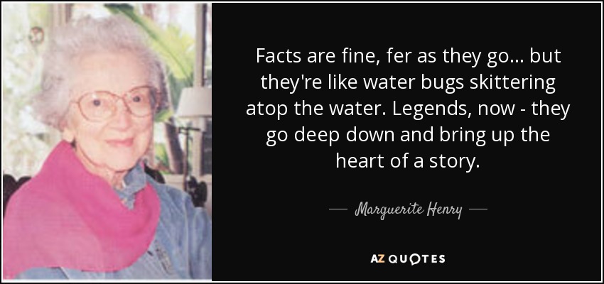 Facts are fine, fer as they go ... but they're like water bugs skittering atop the water. Legends, now - they go deep down and bring up the heart of a story. - Marguerite Henry
