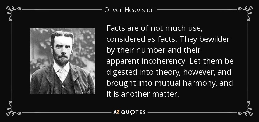 Facts are of not much use, considered as facts. They bewilder by their number and their apparent incoherency. Let them be digested into theory, however, and brought into mutual harmony, and it is another matter. - Oliver Heaviside