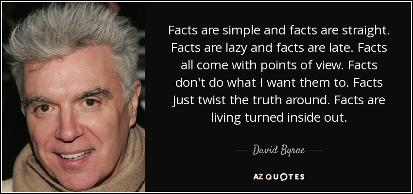 Facts are simple and facts are straight. Facts are lazy and facts are late. Facts all come with points of view. Facts don't do what I want them to. Facts just twist the truth around. Facts are living turned inside out. - David Byrne