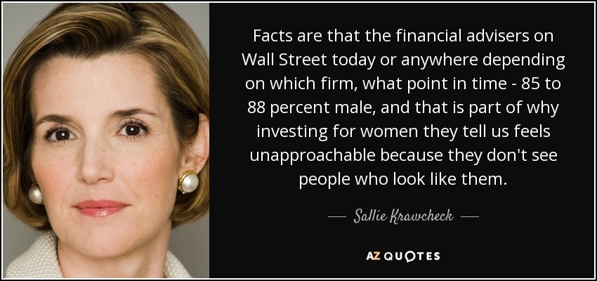 Facts are that the financial advisers on Wall Street today or anywhere depending on which firm, what point in time - 85 to 88 percent male, and that is part of why investing for women they tell us feels unapproachable because they don't see people who look like them. - Sallie Krawcheck