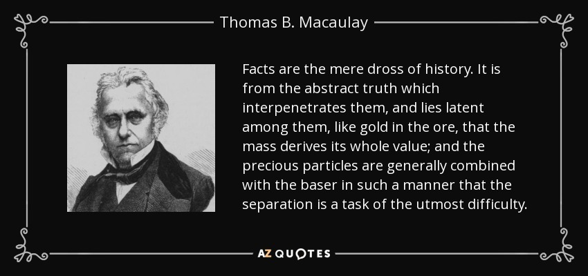 Facts are the mere dross of history. It is from the abstract truth which interpenetrates them, and lies latent among them, like gold in the ore, that the mass derives its whole value; and the precious particles are generally combined with the baser in such a manner that the separation is a task of the utmost difficulty. - Thomas B. Macaulay