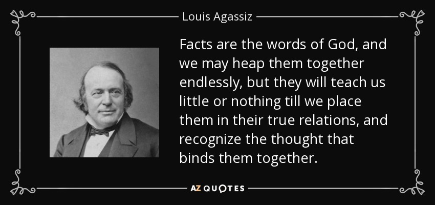Facts are the words of God, and we may heap them together endlessly, but they will teach us little or nothing till we place them in their true relations, and recognize the thought that binds them together. - Louis Agassiz