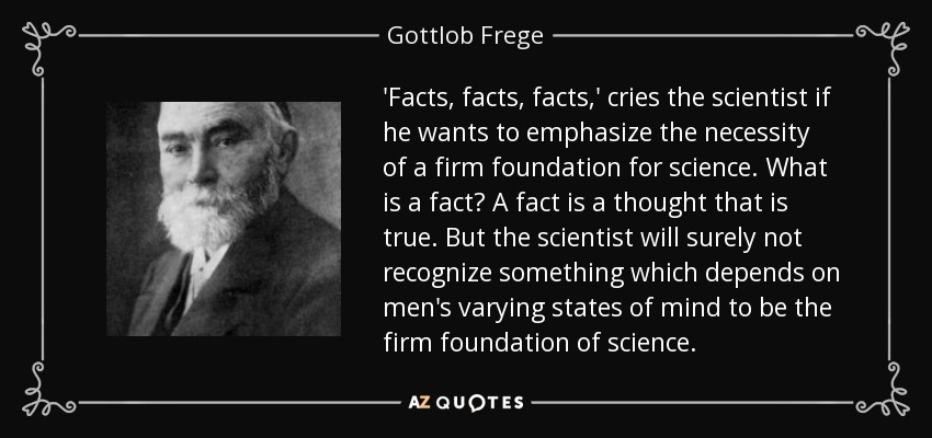 'Facts, facts, facts,' cries the scientist if he wants to emphasize the necessity of a firm foundation for science. What is a fact? A fact is a thought that is true. But the scientist will surely not recognize something which depends on men's varying states of mind to be the firm foundation of science. - Gottlob Frege