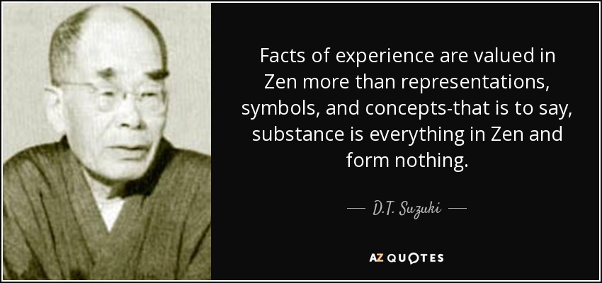 Facts of experience are valued in Zen more than representations, symbols, and concepts-that is to say, substance is everything in Zen and form nothing. - D.T. Suzuki